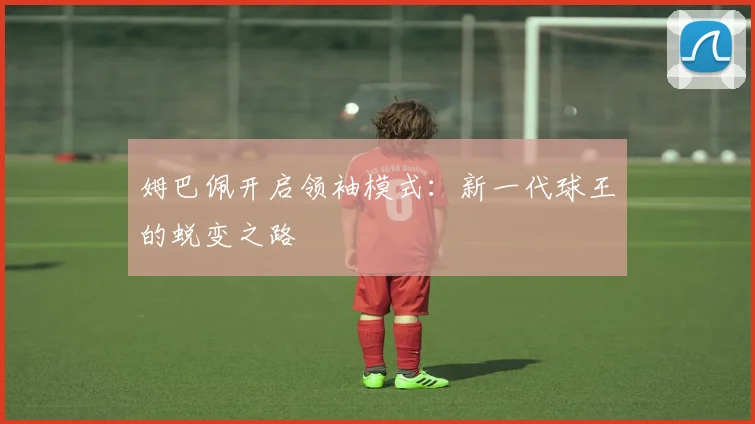 姆巴佩开启领袖模式:新一代球王的蜕变之路