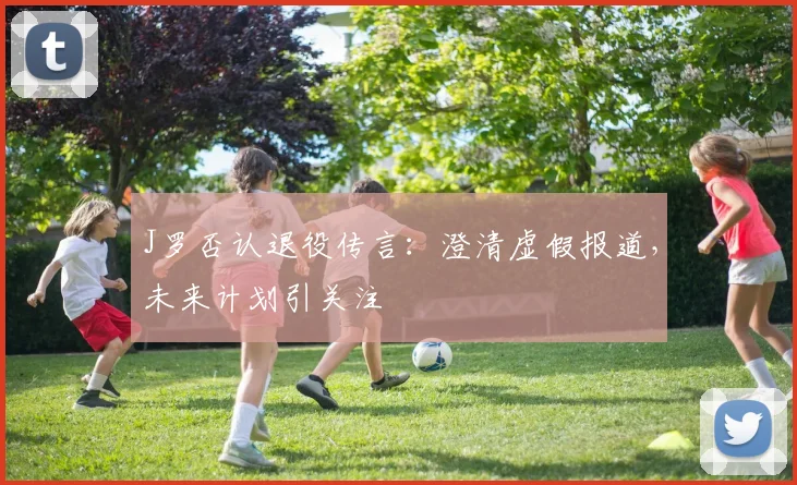 J罗否认退役传言：澄清虚假报道，未来计划引关注