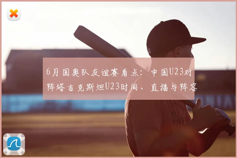 6月国奥队友谊赛看点：中国U23对阵塔吉克斯坦U23时间、直播与阵容解析