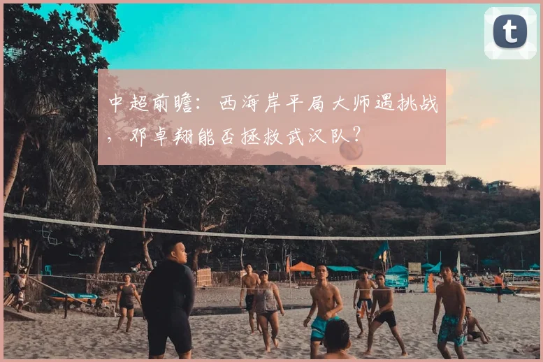 中超前瞻：西海岸平局大师遇挑战，邓卓翔能否拯救武汉队？