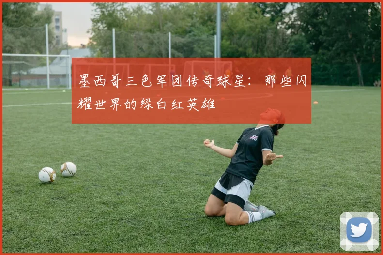 墨西哥三色军团传奇球星：那些闪耀世界的绿白红英雄