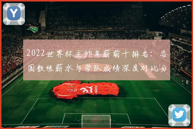 2022世界杯主帅年薪前十排名：各国教练薪水与带队成绩深度对比分析