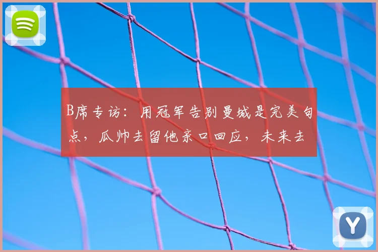 B席专访：用冠军告别曼城是完美句点，瓜帅去留他亲口回应，未来去向成焦点