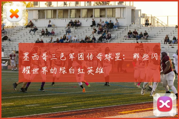 墨西哥三色军团传奇球星:那些闪耀世界的绿白红英雄