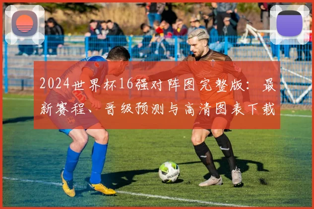 2024世界杯16强对阵图完整版：最新赛程、晋级预测与高清图表下载