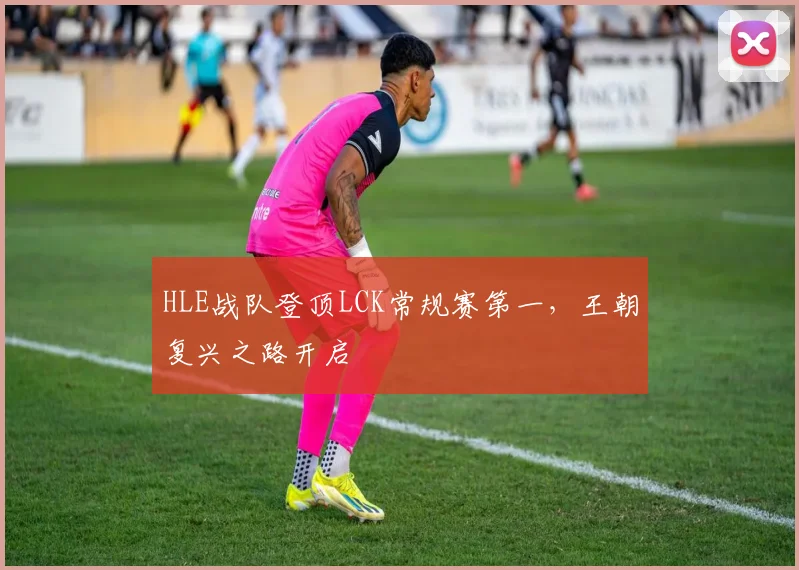 HLE战队登顶LCK常规赛第一，王朝复兴之路开启