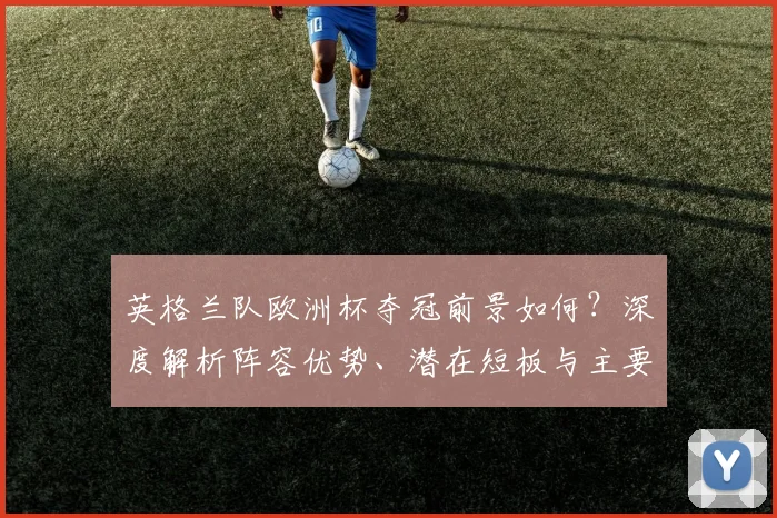 英格兰队欧洲杯夺冠前景如何？深度解析阵容优势、潜在短板与主要对手