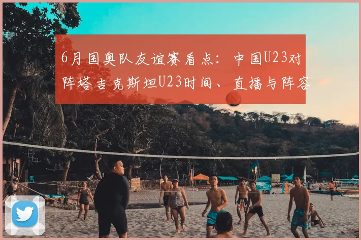 6月国奥队友谊赛看点：中国U23对阵塔吉克斯坦U23时间、直播与阵容解析