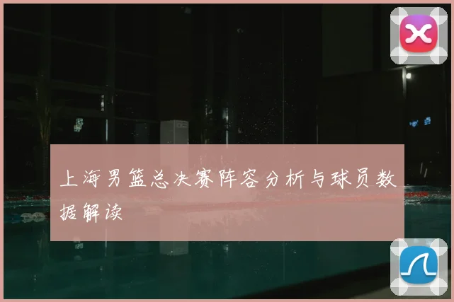 上海男篮总决赛阵容分析与球员数据解读