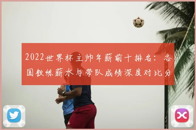 2022世界杯主帅年薪前十排名：各国教练薪水与带队成绩深度对比分析