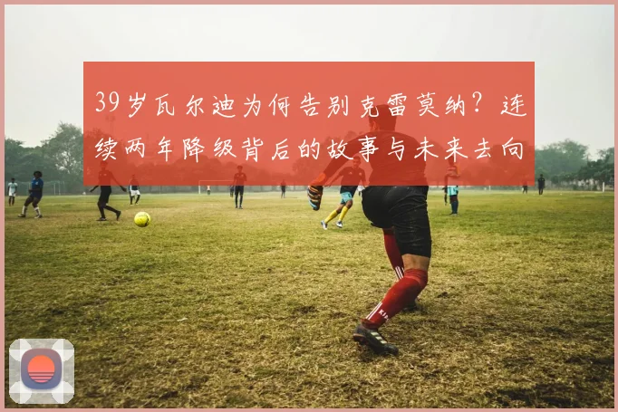 39岁瓦尔迪为何告别克雷莫纳？连续两年降级背后的故事与未来去向分析
