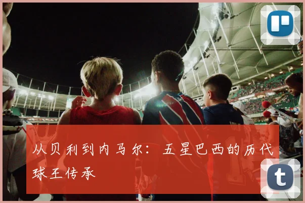 从贝利到内马尔：五星巴西的历代球王传承