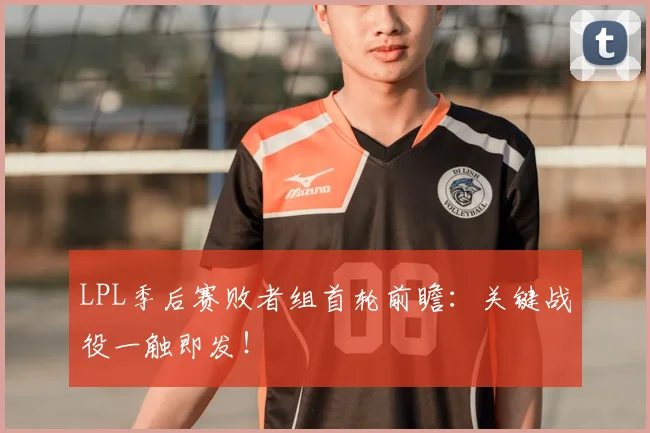 LPL季后赛败者组首轮前瞻：关键战役一触即发！