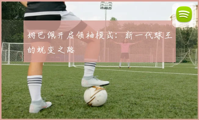 姆巴佩开启领袖模式：新一代球王的蜕变之路